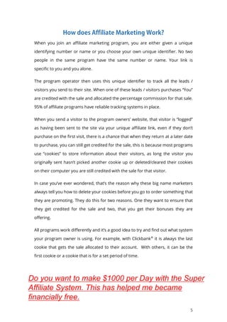5
When you join an affiliate marketing program, you are either given a unique
identifying number or name or you choose your own unique identifier. No two
people in the same program have the same number or name. Your link is
specific to you and you alone.
The program operator then uses this unique identifier to track all the leads /
visitors you send to their site. When one of these leads / visitors purchases “You”
are credited with the sale and allocated the percentage commission for that sale.
95% of affiliate programs have reliable tracking systems in place.
When you send a visitor to the program owners’ website, that visitor is “logged”
as having been sent to the site via your unique affiliate link, even if they don’t
purchase on the first visit, there is a chance that when they return at a later date
to purchase, you can still get credited for the sale, this is because most programs
use “cookies” to store information about their visitors, as long the visitor you
originally sent hasn’t picked another cookie up or deleted/cleared their cookies
on their computer you are still credited with the sale for that visitor.
In case you’ve ever wondered, that’s the reason why these big name marketers
always tell you how to delete your cookies before you go to order something that
they are promoting. They do this for two reasons. One they want to ensure that
they get credited for the sale and two, that you get their bonuses they are
offering.
All programs work differently and it’s a good idea to try and find out what system
your program owner is using. For example, with Clickbank®
it is always the last
cookie that gets the sale allocated to their account. With others, it can be the
first cookie or a cookie that is for a set period of time.
Do you want to make $1000 per Day with the Super
Affiliate System. This has helped me became
financially free.
 