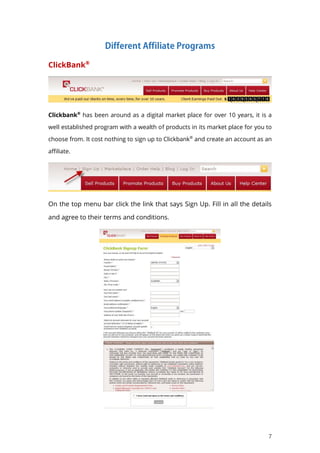 7
ClickBank®
Clickbank®
has been around as a digital market place for over 10 years, it is a
well established program with a wealth of products in its market place for you to
choose from. It cost nothing to sign up to Clickbank®
and create an account as an
affiliate.
On the top menu bar click the link that says Sign Up. Fill in all the details
and agree to their terms and conditions.
 