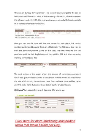 9
This was on Sunday 05th
September – we can drill down and get to the sale to
find out more information about it. In the weekly sales report, click on the week
the sale was made. 2010-09-08 a new window opens up and will show the details
of all transactions made in that week.
Here you can see the date and time the transaction took place. The receipt
number is asterisked because this is an affiliate sale. The TID is one that I set to
track this particular product. (More on that later) The Pmt shows me that the
purchaser paid via their PayPal account, they paid in GBP and it is a recurring
monthly payment (Sale-RB)
The next section of the screen shows the amount of commission earned, it
would also give you the nickname of the vendor and the affiliate associated with
the sale which country the customer came from and what their real last name
and first name were, (I’ve edited those details out for privacy reasons)
Clickbank®
has an excellent search dashboard for you to use.
Click here for more Marketing MasterMind
tricks that make $1000 per Day.
 