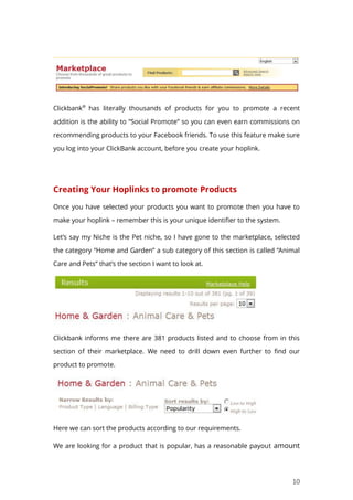 10
Clickbank®
has literally thousands of products for you to promote a recent
addition is the ability to “Social Promote” so you can even earn commissions on
recommending products to your Facebook friends. To use this feature make sure
you log into your ClickBank account, before you create your hoplink.
Creating Your Hoplinks to promote Products
Once you have selected your products you want to promote then you have to
make your hoplink – remember this is your unique identifier to the system.
Let’s say my Niche is the Pet niche, so I have gone to the marketplace, selected
the category “Home and Garden” a sub category of this section is called “Animal
Care and Pets” that’s the section I want to look at.
Clickbank informs me there are 381 products listed and to choose from in this
section of their marketplace. We need to drill down even further to find our
product to promote.
Here we can sort the products according to our requirements.
We are looking for a product that is popular, has a reasonable payout amount
 