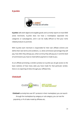 19
E-Junkie
E-junkie sells both digital and tangible goods and currently reports to have 8500
active merchants. E-junkie does not have a marketplace separated into
categories or subcategories, and it can be really difficult to find your niche
related products to promote.
With E-junkie each merchant is responsible for their own affiliate scheme and
define their own terms and conditions, i.e. what commission percentage they will
pay, how often they will pay you, what currency they will pay you in and the level
of commissions you have to meet before payment is made to you.
As an affiliate promoting a vendors product at e-junkie you do get access to the
basic statistics of how many sales you have made for that particular vendor,
there is no reporting of clicks through your affiliate links.
Click2sell
Click2sell currently lists over 871 products in their marketplace; you can search
through the marketplace by category or sub category, you can see the
popularity, or % of sales made by affiliates etc.
 