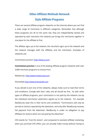 23
There are several affiliate program networks on the Internet where you can find
a wide range of merchants in different categories. Remember that although
these programs are all on the same site, they are independently owned and
operated by each merchant; the network just brings the merchants together in
one place for the affiliate to find.
The affiliate signs up to the network, the merchant signs up to the network and
the network manages both the affiliates and the merchants. Examples of
networks are:
Commission Junction: http://www.cj.com.
Commission Junction is one of the leading affiliate program networks with over
2,000 merchant programs to choose from.
Maxbounty http://www.maxbounty.com
ShareaSale http://www.shareasale.com
If you decide to join one of the networks, always make sure to read their terms
and conditions. Comply with their rules and all should be fine. As with other
types of affiliate programs, your commission is not paid by the network, but by
the individual merchants/ advertisers signed up to the network. For example
MaxBounty state this in their terms and conditions. “Commissions will only be
earned on Actions reported by the advertiser, and only after MaxBounty receives
full payment from the Advertiser. MaxBounty is under no obligation to pay
Affiliates for Actions which are not paid by the Advertiser”
CPA stands for "Cost Per Action", and compared to standard affiliate marketing,
when you promote CPA offers, you can actually make money without having to
 