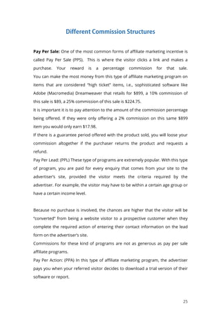 25
Pay Per Sale: One of the most common forms of affiliate marketing incentive is
called Pay Per Sale (PPS). This is where the visitor clicks a link and makes a
purchase. Your reward is a percentage commission for that sale.
You can make the most money from this type of affiliate marketing program on
items that are considered “high ticket” items, i.e., sophisticated software like
Adobe (Macromedia) Dreamweaver that retails for $899, a 10% commission of
this sale is $89, a 25% commission of this sale is $224.75.
It is important it is to pay attention to the amount of the commission percentage
being offered. If they were only offering a 2% commission on this same $899
item you would only earn $17.98.
If there is a guarantee period offered with the product sold, you will loose your
commission altogether if the purchaser returns the product and requests a
refund.
Pay Per Lead: (PPL) These type of programs are extremely popular. With this type
of program, you are paid for every enquiry that comes from your site to the
advertiser’s site, provided the visitor meets the criteria required by the
advertiser. For example, the visitor may have to be within a certain age group or
have a certain income level.
Because no purchase is involved, the chances are higher that the visitor will be
“converted” from being a website visitor to a prospective customer when they
complete the required action of entering their contact information on the lead
form on the advertiser’s site.
Commissions for these kind of programs are not as generous as pay per sale
affiliate programs.
Pay Per Action: (PPA) In this type of affiliate marketing program, the advertiser
pays you when your referred visitor decides to download a trial version of their
software or report.
 