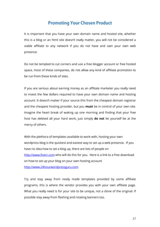 27
It is important that you have your own domain name and hosted site, whether
this is a blog or an html site doesn’t really matter, you will not be considered a
viable affiliate to any network if you do not have and own your own web
presence.
Do not be tempted to cut corners and use a free blogger account or free hosted
space, most of these companies, do not allow any kind of affiliate promotion to
be run from these kinds of sites.
If you are serious about earning money as an affiliate marketer you really need
to invest the few dollars required to have your own domain name and hosting
account. It doesn’t matter if your source this from the cheapest domain registrar
and the cheapest hosting provider, but you must be in control of your own site.
Imagine the heart break of waking up one morning and finding that your free
host has deleted all your hard work, just simply do not let yourself be at the
mercy of others.
With the plethora of templates available to work with, hosting your own
wordpress blog is the quickest and easiest way to set up a web presence. If you
have no idea how to set a blog up, there are lots of people on
http://www.fiverr.com who will do this for you. Here is a link to a free download
on how to set up your blog on your own hosting account
http://www.24hourwordpressguru.com
Try and stay away from ready made templates provided by some affiliate
programs, this is where the vendor provides you with your own affiliate page.
What you really need is for your site to be unique, not a clone of the original. If
possible stay away from flashing and rotating banners too.
 