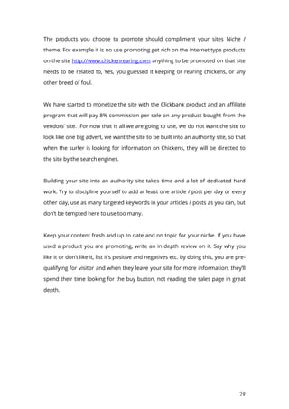 28
The products you choose to promote should compliment your sites Niche /
theme. For example it is no use promoting get rich on the internet type products
on the site http://www.chickenrearing.com anything to be promoted on that site
needs to be related to, Yes, you guessed it keeping or rearing chickens, or any
other breed of foul.
We have started to monetize the site with the Clickbank product and an affiliate
program that will pay 8% commission per sale on any product bought from the
vendors’ site. For now that is all we are going to use, we do not want the site to
look like one big advert, we want the site to be built into an authority site, so that
when the surfer is looking for information on Chickens, they will be directed to
the site by the search engines.
Building your site into an authority site takes time and a lot of dedicated hard
work. Try to discipline yourself to add at least one article / post per day or every
other day, use as many targeted keywords in your articles / posts as you can, but
don’t be tempted here to use too many.
Keep your content fresh and up to date and on topic for your niche. If you have
used a product you are promoting, write an in depth review on it. Say why you
like it or don’t like it, list it’s positive and negatives etc. by doing this, you are pre-
qualifying for visitor and when they leave your site for more information, they’ll
spend their time looking for the buy button, not reading the sales page in great
depth.
 