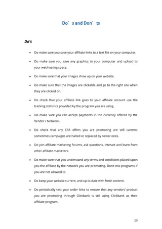 29
Do’s
 Do make sure you save your affiliate links to a text file on your computer.
 Do make sure you save any graphics to your computer and upload to
your webhosting space.
 Do make sure that your images show up on your website.
 Do make sure that the images are clickable and go to the right site when
they are clicked on.
 Do check that your affiliate link goes to your affiliate account use the
tracking statistics provided by the program you are using.
 Do make sure you can accept payments in the currency offered by the
Vendor / Network.
 Do check that any CPA offers you are promoting are still current;
sometimes campaigns are halted or replaced by newer ones.
 Do join affiliate marketing forums, ask questions, interact and learn from
other affiliate marketers.
 Do make sure that you understand any terms and conditions placed upon
you the affiliate by the network you are promoting. Don’t mix programs if
you are not allowed to.
 Do keep your website current, and up to date with fresh content.
 Do periodically test your order links to ensure that any vendors’ product
you are promoting through Clickbank is still using Clickbank as their
affiliate program.
 