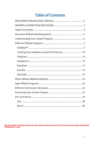 3
DISCLAIMER AND/OR LEGAL NOTICES:.................................................. 2
MATERIAL CONNECTION DISCLOSURE:................................................. 2
Table of Contents ..................................................................................... 3
How does Affiliate Marketing Work?...................................................... 5
Understanding Your chosen Program ................................................... 6
Different Affiliate Programs .................................................................... 7
ClickBank®
............................................................................................. 7
Creating Your Hoplinks to promote Products ................................. 10
PaySpree.............................................................................................. 14
Paydotcom........................................................................................... 15
Rap Bank.............................................................................................. 17
E-Junkie ................................................................................................ 19
Click2sell .............................................................................................. 19
Other Affiliate Methods Network ......................................................... 23
Style Affiliate Programs ......................................................................... 23
Different Commission Structures......................................................... 25
Promoting Your Chosen Product ......................................................... 27
Do’s and Don’ts....................................................................................... 29
Do’s....................................................................................................... 30
Don’ts ................................................................................................... 30
DO YOU WANT TO MAKJE 1500$ PER DAY WITH SUPER AFFILIATE SYSTEM.THIS HAD MADE ME BECOME
FINANCIALLY FREE
 