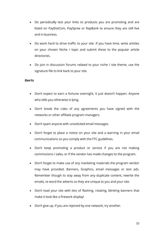 30
 Do periodically test your links to products you are promoting and are
listed on PayDotCom, PaySpree or RapBank to ensure they are still live
and in business.
 Do work hard to drive traffic to your site. If you have time, write articles
on your chosen Niche / topic and submit these to the popular article
directories.
 Do join in discussion forums related to your niche / site theme, use the
signature file to link back to your site.
Don’ts
 Don’t expect to earn a fortune overnight, it just doesn’t happen. Anyone
who tells you otherwise is lying.
 Don’t break the rules of any agreements you have signed with the
networks or other affiliate program managers.
 Don’t spam anyone with unsolicited email messages.
 Don’t forget to place a notice on your site and a warning in your email
communications so you comply with the FTC guidelines.
 Don’t keep promoting a product or service if you are not making
commissions / sales, or if the vendor has made changes to the program.
 Don’t forget to make use of any marketing materials the program vendor
may have provided. Banners, Graphics, email messages or text ads.
Remember though to stay away from any duplicate content, rewrite the
emails, re word the adverts so they are unique to you and your site.
 Don’t load your site with lots of flashing, rotating, blinking banners that
make it look like a firework display!
 Don’t give up, if you are rejected by one network, try another.
 