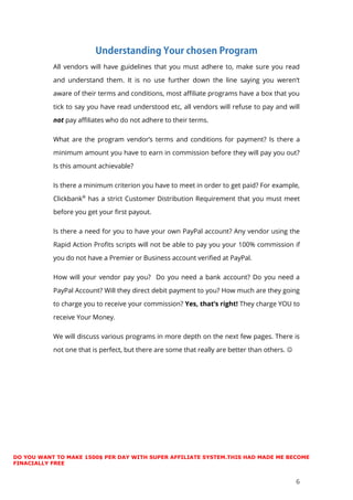 6
All vendors will have guidelines that you must adhere to, make sure you read
and understand them. It is no use further down the line saying you weren’t
aware of their terms and conditions, most affiliate programs have a box that you
tick to say you have read understood etc, all vendors will refuse to pay and will
not pay affiliates who do not adhere to their terms.
What are the program vendor’s terms and conditions for payment? Is there a
minimum amount you have to earn in commission before they will pay you out?
Is this amount achievable?
Is there a minimum criterion you have to meet in order to get paid? For example,
Clickbank®
has a strict Customer Distribution Requirement that you must meet
before you get your first payout.
Is there a need for you to have your own PayPal account? Any vendor using the
Rapid Action Profits scripts will not be able to pay you your 100% commission if
you do not have a Premier or Business account verified at PayPal.
How will your vendor pay you? Do you need a bank account? Do you need a
PayPal Account? Will they direct debit payment to you? How much are they going
to charge you to receive your commission? Yes, that’s right! They charge YOU to
receive Your Money.
We will discuss various programs in more depth on the next few pages. There is
not one that is perfect, but there are some that really are better than others. 
DO YOU WANT TO MAKE 1500$ PER DAY WITH SUPER AFFILIATE SYSTEM.THIS HAD MADE ME BECOME
FINACIALLY FREE
 