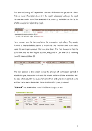 9
This was on Sunday 05th
September – we can drill down and get to the sale to
find out more information about it. In the weekly sales report, click on the week
the sale was made. 2010-09-08 a new window opens up and will show the details
of all transactions made in that week.
Here you can see the date and time the transaction took place. The receipt
number is asterisked because this is an affiliate sale. The TID is one that I set to
track this particular product. (More on that later) The Pmt shows me that the
purchaser paid via their PayPal account, they paid in GBP and it is a recurring
monthly payment (Sale-RB)
The next section of the screen shows the amount of commission earned, it
would also give you the nickname of the vendor and the affiliate associated with
the sale which country the customer came from and what their real last name
and first name were, (I’ve edited those details out for privacy reasons)
Clickbank®
has an excellent search dashboard for you to use.
 