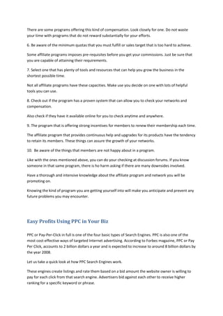 There are some programs offering this kind of compensation. Look closely for one. Do not waste
your time with programs that do not reward substantially for your efforts.
6. Be aware of the minimum quotas that you must fulfill or sales target that is too hard to achieve.
Some affiliate programs imposes pre-requisites before you get your commissions. Just be sure that
you are capable of attaining their requirements.
7. Select one that has plenty of tools and resources that can help you grow the business in the
shortest possible time.
Not all affiliate programs have these capacities. Make use you decide on one with lots of helpful
tools you can use.
8. Check out if the program has a proven system that can allow you to check your networks and
compensation.
Also check if they have it available online for you to check anytime and anywhere.
9. The program that is offering strong incentives for members to renew their membership each time.
The affiliate program that provides continuous help and upgrades for its products have the tendency
to retain its members. These things can assure the growth of your networks.
10. Be aware of the things that members are not happy about in a program.
Like with the ones mentioned above, you can do your checking at discussion forums. If you know
someone in that same program, there is ho harm asking if there are many downsides involved.
Have a thorough and intensive knowledge about the affiliate program and network you will be
promoting on.
Knowing the kind of program you are getting yourself into will make you anticipate and prevent any
future problems you may encounter.
Easy Profits Using PPC in Your Biz
PPC or Pay-Per-Click in full is one of the four basic types of Search Engines. PPC is also one of the
most cost-effective ways of targeted Internet advertising. According to Forbes magazine, PPC or Pay
Per Click, accounts to 2 billion dollars a year and is expected to increase to around 8 billion dollars by
the year 2008.
Let us take a quick look at how PPC Search Engines work.
These engines create listings and rate them based on a bid amount the website owner is willing to
pay for each click from that search engine. Advertisers bid against each other to receive higher
ranking for a specific keyword or phrase.
 
