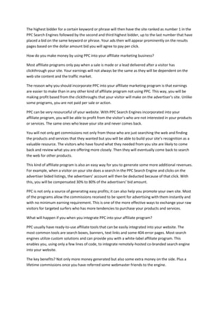 The highest bidder for a certain keyword or phrase will then have the site ranked as number 1 in the
PPC Search Engines followed by the second and third highest bidder, up to the last number that have
placed a bid on the same keyword or phrase. Your ads then will appear prominently on the results
pages based on the dollar amount bid you will agree to pay per click.
How do you make money by using PPC into your affiliate marketing business?
Most affiliate programs only pay when a sale is made or a lead delivered after a visitor has
clickthrough your site. Your earnings will not always be the same as they will be dependent on the
web site content and the traffic market.
The reason why you should incorporate PPC into your affiliate marketing program is that earnings
are easier to make than in any other kind of affiliate program not using PPC. This way, you will be
making profit based from the clickthroughs that your visitor will make on the advertiser’s site. Unlike
some programs, you are not paid per sale or action.
PPC can be very resourceful of your website. With PPC Search Engines incorporated into your
affiliate program, you will be able to profit from the visitor’s who are not interested in your products
or services. The same ones who leave your site and never comes back.
You will not only get commissions not only from those who are just searching the web and finding
the products and services that they wanted but you will be able to build your site’s recognition as a
valuable resource. The visitors who have found what they needed from you site are likely to come
back and review what you are offering more closely. Then they will eventually come back to search
the web for other products.
This kind of affiliate program is also an easy way for you to generate some more additional revenues.
For example, when a visitor on your site does a search in the PPC Search Engine and clicks on the
advertiser bided listings, the advertisers’ account will then be deducted because of that click. With
this, you will be compensated 30% to 80% of the advertisers’ bid amount.
PPC is not only a source of generating easy profits; it can also help you promote your own site. Most
of the programs allow the commissions received to be spent for advertising with them instantly and
with no minimum earning requirement. This is one of the more effective ways to exchange your raw
visitors for targeted surfers who has more tendencies to purchase your products and services.
What will happen if you when you integrate PPC into your affiliate program?
PPC usually have ready-to-use affiliate tools that can be easily integrated into your website. The
most common tools are search boxes, banners, text links and some 404-error pages. Most search
engines utilize custom solutions and can provide you with a white-label affiliate program. This
enables you, using only a few lines of code, to integrate remotely-hosted co-branded search engine
into your website.
The key benefits? Not only more money generated but also some extra money on the side. Plus a
lifetime commissions once you have referred some webmaster friends to the engine.
 
