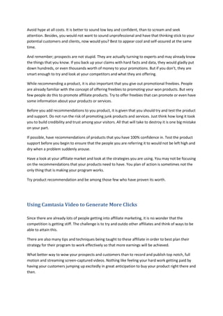 Avoid hype at all costs. It is better to sound low key and confident, than to scream and seek
attention. Besides, you would not want to sound unprofessional and have that thinking stick to your
potential customers and clients, now would you? Best to appear cool and self-assured at the same
time.
And remember; prospects are not stupid. They are actually turning to experts and may already know
the things that you know. If you back up your claims with hard facts and data, they would gladly put
down hundreds, or even thousands worth of money to your promotions. But if you don’t, they are
smart enough to try and look at your competitors and what they are offering.
While recommending a product, it is also important that you give out promotional freebies. People
are already familiar with the concept of offering freebies to promoting your won products. But very
few people do this to promote affiliate products. Try to offer freebies that can promote or even have
some information about your products or services.
Before you add recommendations to you product, it is given that you should try and test the product
and support. Do not run the risk of promoting junk products and services. Just think how long it took
you to build credibility and trust among your visitors. All that will take to destroy it is one big mistake
on your part.
If possible, have recommendations of products that you have 100% confidence in. Test the product
support before you begin to ensure that the people you are referring it to would not be left high and
dry when a problem suddenly arouse.
Have a look at your affiliate market and look at the strategies you are using. You may not be focusing
on the recommendations that your products need to have. You plan of action is sometimes not the
only thing that is making your program works.
Try product recommendation and be among those few who have proven its worth.
Using Camtasia Video to Generate More Clicks
Since there are already lots of people getting into affiliate marketing, it is no wonder that the
competition is getting stiff. The challenge is to try and outdo other affiliates and think of ways to be
able to attain this.
There are also many tips and techniques being taught to these affiliate in order to best plan their
strategy for their program to work effectively so that more earnings will be achieved.
What better way to wow your prospects and customers than to record and publish top notch, full
motion and streaming screen-captured videos. Nothing like feeling your hard work getting paid by
having your customers jumping up excitedly in great anticipation to buy your product right there and
then.
 