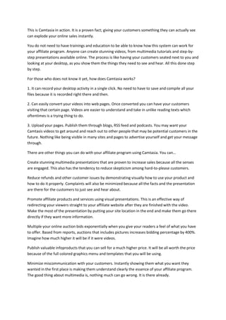 This is Camtasia in action. It is a proven fact; giving your customers something they can actually see
can explode your online sales instantly.
You do not need to have trainings and education to be able to know how this system can work for
your affiliate program. Anyone can create stunning videos, from multimedia tutorials and step-by-
step presentations available online. The process is like having your customers seated next to you and
looking at your desktop, as you show them the things they need to see and hear. All this done step
by step.
For those who does not know it yet, how does Camtasia works?
1. It can record your desktop activity in a single click. No need to have to save and compile all your
files because it is recorded right there and then.
2. Can easily convert your videos into web pages. Once converted you can have your customers
visiting that certain page. Videos are easier to understand and take in unlike reading texts which
oftentimes is a trying thing to do.
3. Upload your pages. Publish them through blogs, RSS feed and podcasts. You may want your
Camtasis videos to get around and reach out to other people that may be potential customers in the
future. Nothing like being visible in many sites and pages to advertise yourself and get your message
through.
There are other things you can do with your affiliate program using Camtasia. You can…
Create stunning multimedia presentations that are proven to increase sales because all the senses
are engaged. This also has the tendency to reduce skepticism among hard-to-please customers.
Reduce refunds and other customer issues by demonstrating visually how to use your product and
how to do it properly. Complaints will also be minimized because all the facts and the presentation
are there for the customers to just see and hear about.
Promote affiliate products and services using visual presentations. This is an effective way of
redirecting your viewers straight to your affiliate website after they are finished with the video.
Make the most of the presentation by putting your site location in the end and make them go there
directly if they want more information.
Multiple your online auction bids exponentially when you give your readers a feel of what you have
to offer. Based from reports, auctions that includes pictures increases bidding percentage by 400%.
Imagine how much higher it will be if it were videos.
Publish valuable infoproducts that you can sell for a much higher price. It will be all worth the price
because of the full colored graphics menu and templates that you will be using.
Minimize miscommunication with your customers. Instantly showing them what you want they
wanted in the first place is making them understand clearly the essence of your affiliate program.
The good thing about multimedia is, nothing much can go wrong. It is there already.
 