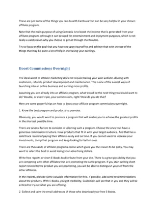 These are just some of the things you can do with Camtasia that can be very helpful in your chosen
affiliate program.
Note that the main purpose of using Camtasia is to boost the income that is generated from your
affiliate program. Although it can be used for entertainment and enjoyment purposes, which is not
really a valid reason why you choose to get all through that trouble.
Try to focus on the goal that you have set upon yourself to and achieve that with the use of the
things that may be quite a lot of help in increasing your earnings.
Boost Commissions Overnight
The ideal world of affiliate marketing does not require having your won website, dealing with
customers, refunds, product development and maintenance. This is one of the easiest ways of
launching into an online business and earning more profits.
Assuming you are already into an affiliate program, what would be the next thing you would want to
do? Double, or even triple, your commissions, right? How do you do that?
Here are some powerful tips on how to boost your affiliate program commissions overnight.
1. Know the best program and products to promote.
Obviously, you would want to promote a program that will enable you to achieve the greatest profits
in the shortest possible time.
There are several factors to consider in selecting such a program. Choose the ones that have a
generous commission structure. Have products that fit in with your target audience. And that has a
solid track record of paying their affiliate easily and on time. If you cannot seem to increase your
investments, dump that program and keep looking for better ones.
There are thousands of affiliate programs online which gives you the reason to be picky. You may
want to select the best to avoid losing your advertising dollars.
Write free reports or short E-Books to distribute from your site. There is a great possibility that you
are competing with other affiliates that are promoting the same program. If you start writing short
report related to the product you are promoting, you will be able to distinguish yourself from the
other affiliates.
In the reports, provide some valuable information for free. If possible, add some recommendations
about the products. With E-Books, you get credibility. Customers will see that in you and they will be
enticed to try out what you are offering.
2. Collect and save the email addresses of those who download your free E-Books.
 