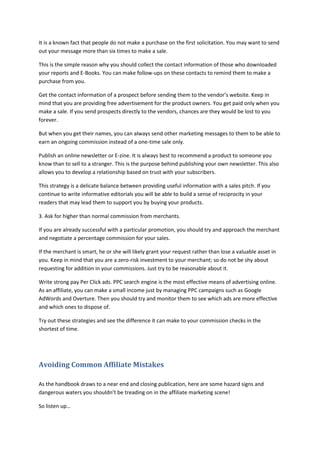 It is a known fact that people do not make a purchase on the first solicitation. You may want to send
out your message more than six times to make a sale.
This is the simple reason why you should collect the contact information of those who downloaded
your reports and E-Books. You can make follow-ups on these contacts to remind them to make a
purchase from you.
Get the contact information of a prospect before sending them to the vendor’s website. Keep in
mind that you are providing free advertisement for the product owners. You get paid only when you
make a sale. If you send prospects directly to the vendors, chances are they would be lost to you
forever.
But when you get their names, you can always send other marketing messages to them to be able to
earn an ongoing commission instead of a one-time sale only.
Publish an online newsletter or E-zine. It is always best to recommend a product to someone you
know than to sell to a stranger. This is the purpose behind publishing your own newsletter. This also
allows you to develop a relationship based on trust with your subscribers.
This strategy is a delicate balance between providing useful information with a sales pitch. If you
continue to write informative editorials you will be able to build a sense of reciprocity in your
readers that may lead them to support you by buying your products.
3. Ask for higher than normal commission from merchants.
If you are already successful with a particular promotion, you should try and approach the merchant
and negotiate a percentage commission for your sales.
If the merchant is smart, he or she will likely grant your request rather than lose a valuable asset in
you. Keep in mind that you are a zero-risk investment to your merchant; so do not be shy about
requesting for addition in your commissions. Just try to be reasonable about it.
Write strong pay Per Click ads. PPC search engine is the most effective means of advertising online.
As an affiliate, you can make a small income just by managing PPC campaigns such as Google
AdWords and Overture. Then you should try and monitor them to see which ads are more effective
and which ones to dispose of.
Try out these strategies and see the difference it can make to your commission checks in the
shortest of time.
Avoiding Common Affiliate Mistakes
As the handbook draws to a near end and closing publication, here are some hazard signs and
dangerous waters you shouldn’t be treading on in the affiliate marketing scene!
So listen up…
 