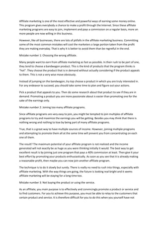 Affiliate marketing is one of the most effective and powerful ways of earning some money online.
This program gives everybody a chance to make a profit through the Internet. Since these affiliate
marketing programs are easy to join, implement and pays a commission on a regular basis, more an
more people are now willing in this business.
However, like all businesses, there are lots of pitfalls in the affiliate marketing business. Committing
some of the most common mistakes will cost the marketers a large portion taken from the profit
they are making everyday. That is why it is better to avoid them than be regretful in the end.
Mistake number 1: Choosing the wrong affiliate.
Many people want to earn from affiliate marketing as fast as possible. In their rush to be part of one,
they tend to choose a bandwagon product. This is the kind of products that the program thinks is
“hot”. They choose the product that is in demand without actually considering if the product appeals
to them. This is not a very wise move obviously.
Instead of jumping on the bandwagon, try top choose a product in which you are truly interested in.
For any endeavor to succeed, you should take some time to plan and figure out your actions.
Pick a product that appeals to you. Then do some research about that product to see if they are in
demand. Promoting a product you are more passionate about is easier than promoting one for the
sake of the earnings only.
Mistake number 2: Joining too many affiliate programs.
Since affiliate programs are very easy to join, you might be tempted to join multiples of affiliate
programs to try and maximize the earnings you will be getting. Besides you may think that there is
nothing wrong and nothing to lose by being part of many affiliate programs.
True, that is a great way to have multiple sources of income. However, joining multiple programs
and attempting to promote them all at the same time will prevent you from concentrating on each
one of them.
The result? The maximum potential of your affiliate program is not realized and the income
generated will not exactly be as huge as you were thinking initially it would. The best way to get
excellent result is by joining just one program that pays a 40% commission at least. Then give it your
best effort by promoting your products enthusiastically. As soon as you see that it is already making
a reasonable profit, then maybe you can now join another affiliate program.
The technique is to do it slowly but surely. There is really no need to rush into things, especially with
affiliate marketing. With the way things are going, the future is looking real bright and it seems
affiliate marketing will be staying for a long time too.
Mistake number 3: Not buying the product or using the service.
As an affiliate, you main purpose is to effectively and convincingly promote a product or service and
to find customers. For you to achieve this purpose, you must be able to relay to the customers that
certain product and service. It is therefore difficult for you to do this when you yourself have not
 