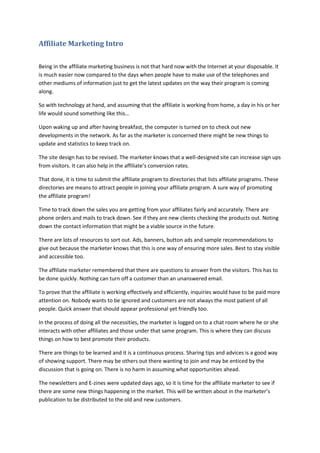 Affiliate Marketing Intro
Being in the affiliate marketing business is not that hard now with the Internet at your disposable. It
is much easier now compared to the days when people have to make use of the telephones and
other mediums of information just to get the latest updates on the way their program is coming
along.
So with technology at hand, and assuming that the affiliate is working from home, a day in his or her
life would sound something like this…
Upon waking up and after having breakfast, the computer is turned on to check out new
developments in the network. As far as the marketer is concerned there might be new things to
update and statistics to keep track on.
The site design has to be revised. The marketer knows that a well-designed site can increase sign ups
from visitors. It can also help in the affiliate’s conversion rates.
That done, it is time to submit the affiliate program to directories that lists affiliate programs. These
directories are means to attract people in joining your affiliate program. A sure way of promoting
the affiliate program!
Time to track down the sales you are getting from your affiliates fairly and accurately. There are
phone orders and mails to track down. See if they are new clients checking the products out. Noting
down the contact information that might be a viable source in the future.
There are lots of resources to sort out. Ads, banners, button ads and sample recommendations to
give out because the marketer knows that this is one way of ensuring more sales. Best to stay visible
and accessible too.
The affiliate marketer remembered that there are questions to answer from the visitors. This has to
be done quickly. Nothing can turn off a customer than an unanswered email.
To prove that the affiliate is working effectively and efficiently, inquiries would have to be paid more
attention on. Nobody wants to be ignored and customers are not always the most patient of all
people. Quick answer that should appear professional yet friendly too.
In the process of doing all the necessities, the marketer is logged on to a chat room where he or she
interacts with other affiliates and those under that same program. This is where they can discuss
things on how to best promote their products.
There are things to be learned and it is a continuous process. Sharing tips and advices is a good way
of showing support. There may be others out there wanting to join and may be enticed by the
discussion that is going on. There is no harm in assuming what opportunities ahead.
The newsletters and E-zines were updated days ago, so it is time for the affiliate marketer to see if
there are some new things happening in the market. This will be written about in the marketer’s
publication to be distributed to the old and new customers.
 