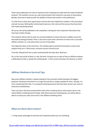 These same publications are also an important tool in keeping up to date with the newly introduced
products. The marketer has put up a sale and promotion that customers may want to know about.
Besides, they have to keep up with the deadline of these sales written in the publications.
It is that time to show some appreciation to those who have helped the marketer in the promotions
and sale increase. Nothing like mentioning the persons, their sites and the process they have done
that made everything worked.
Of course, this will be published in the newsletters. Among the more important information that
have been written already.
The marketer still has time to write out recommendations to those who want credible sources for
the products being promoted. There is also time to post some comments on how to be a successful
affiliate marketer on a site where there are lots of wannabes.
Two objectives done at the same time. The marketer gets to promote the product as well as the
program they are in. Who knows, someone may be inclined to join.
Time flies. Missed lunch but is quite contented with the tasks done. Bed time….
Ok, so this may not be all done in a day. But then, this gives you an idea of how an affiliate marketer,
a dedicated one that is, spends the marketing day. Is that success looming in the distance or what?
Affiliate Marketers Survival Tips
Now every affiliate marketer is always looking for the successful market that gives the biggest
paycheck. Sometimes they think it is a magic formula that is readily available for them. Actually, it is
more complicated than that. It is just good marketing practices that have been proven over years of
hard work and dedication.
There are tactics that have worked before with online marketing and is continuing to work in the
online affiliate marketing world of today. With these top three marketing tips, you will be able to
able to increase your sales and survive in the affiliate marketing online.
What are these three tactics?
1. Using unique web pages to promote each separate product you are marketing.
If you really want to change your life for free from $ 0 to $ 1000 a day, click here for free training
 
