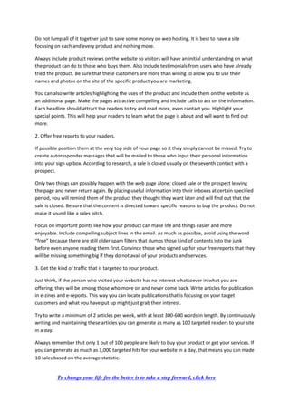 Do not lump all of it together just to save some money on web hosting. It is best to have a site
focusing on each and every product and nothing more.
Always include product reviews on the website so visitors will have an initial understanding on what
the product can do to those who buys them. Also include testimonials from users who have already
tried the product. Be sure that these customers are more than willing to allow you to use their
names and photos on the site of the specific product you are marketing.
You can also write articles highlighting the uses of the product and include them on the website as
an additional page. Make the pages attractive compelling and include calls to act on the information.
Each headline should attract the readers to try and read more, even contact you. Highlight your
special points. This will help your readers to learn what the page is about and will want to find out
more.
2. Offer free reports to your readers.
If possible position them at the very top side of your page so it they simply cannot be missed. Try to
create autoresponder messages that will be mailed to those who input their personal information
into your sign up box. According to research, a sale is closed usually on the seventh contact with a
prospect.
Only two things can possibly happen with the web page alone: closed sale or the prospect leaving
the page and never return again. By placing useful information into their inboxes at certain specified
period, you will remind them of the product they thought they want later and will find out that the
sale is closed. Be sure that the content is directed toward specific reasons to buy the product. Do not
make it sound like a sales pitch.
Focus on important points like how your product can make life and things easier and more
enjoyable. Include compelling subject lines in the email. As much as possible, avoid using the word
“free” because there are still older spam filters that dumps those kind of contents into the junk
before even anyone reading them first. Convince those who signed up for your free reports that they
will be missing something big if they do not avail of your products and services.
3. Get the kind of traffic that is targeted to your product.
Just think, if the person who visited your website has no interest whatsoever in what you are
offering, they will be among those who move on and never come back. Write articles for publication
in e-zines and e-reports. This way you can locate publications that is focusing on your target
customers and what you have put up might just grab their interest.
Try to write a minimum of 2 articles per week, with at least 300-600 words in length. By continuously
writing and maintaining these articles you can generate as many as 100 targeted readers to your site
in a day.
Always remember that only 1 out of 100 people are likely to buy your product or get your services. If
you can generate as much as 1,000 targeted hits for your website in a day, that means you can made
10 sales based on the average statistic.
To change your life for the better is to take a step forward, click here
 