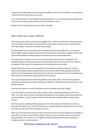 The tactics given above does not really sound very difficult to do, if you think about it. It just requires
a little time and an action plan on your part.
Try to use these tips for several affiliate marketing programs. You can end maintaining a good source
of income and surviving in this business that not all marketers can do.
Besides, think of the huge paychecks you will be receiving!
How to Become a Super Affiliate
Over the past years, web hosting has grown bigger than it used to be. With more companies getting
into this business and finding the many benefits it can give them, the demand for web hosting has
never been higher. These seem to be the trend of today.
38 million people have put up their very first websites online this year 2005 alone. It is estimated
that by 2008, the Internet sales industry will top the dollar bank. And to think, majority of those sites
will be offering different affiliate programs for people to choose and participate into.
This only means one thing. It is easier now to find the right web host for your application. The
possibility of quality web hosting companies separating themselves from the rest of the industry is
anticipated. If this is done, the unprofessional and incompetent ones will suffer.
Support will be the number one consideration for people when choosing a web host. It will be
obvious that traditional advertising will become less and less effective. Most people would rather
opt for the web host based on things that they see and hear. Also based on the recommendations by
those who have tried them and have proved to be a successful.
This is a great opportunity for web hosting affiliates and resellers alike. There would hundreds of
web hosting and programs to choose from that the difficulty in finding the right one for them is not a
problem anymore.
How does one become a successful affiliate in the niche markets using web hosting?
If you think about it, everyone who needs a website needs a web hosting company to host it for
them. As of now, there is really no leading hosting industry so most people choose hosts based from
recommendations. Usually, they get it from the ones that have already availed of a web hosting
services.
With the many hosts offering affiliate programs, there is the tendency to find the one which you
think will work best for you. Think of the product you will be promoting. Pattern them to the site and
see if they are catering to the same things as you are.
When you have been with one host for quite some time and seem not to be making much despite all
your effort, leave that one and look for another. There is no use in trying to stick to one when you
would be before off in another one. Things will only have to get better from there because you
already have been in worst situations.
The first step to changing your life, click here
change your life for free
 