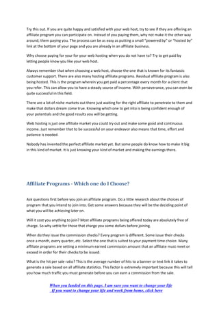 Try this out. If you are quite happy and satisfied with your web host, try to see if they are offering an
affiliate program you can participate on. Instead of you paying them, why not make it the other way
around; them paying you. The process can be as easy as putting a small “powered by” or “hosted by”
link at the bottom of your page and you are already in an affiliate business.
Why choose paying for your for your web hosting when you do not have to? Try to get paid by
letting people know you like your web host.
Always remember that when choosing a web host, choose the one that is known for its fantastic
customer support. There are also many hosting affiliate programs. Residual affiliate program is also
being hosted. This is the program wherein you get paid a percentage every month for a client that
you refer. This can allow you to have a steady source of income. With perseverance, you can even be
quite successful in this field.
There are a lot of niche markets out there just waiting for the right affiliate to penetrate to them and
make that dollars dream come true. Knowing which one to get into is being confident enough of
your potentials and the good results you will be getting.
Web hosting is just one affiliate market you could try out and make some good and continuous
income. Just remember that to be successful on your endeavor also means that time, effort and
patience is needed.
Nobody has invented the perfect affiliate market yet. But some people do know how to make it big
in this kind of market. It is just knowing your kind of market and making the earnings there.
Affiliate Programs - Which one do I Choose?
Ask questions first before you join an affiliate program. Do a little research about the choices of
program that you intend to join into. Get some answers because they will be the deciding point of
what you will be achieving later on.
Will it cost you anything to join? Most affiliate programs being offered today are absolutely free of
charge. So why settle for those that charge you some dollars before joining.
When do they issue the commission checks? Every program is different. Some issue their checks
once a month, every quarter, etc. Select the one that is suited to your payment time choice. Many
affiliate programs are setting a minimum earned commission amount that an affiliate must meet or
exceed in order for their checks to be issued.
What is the hit per sale ratio? This is the average number of hits to a banner or text link it takes to
generate a sale based on all affiliate statistics. This factor is extremely important because this will tell
you how much traffic you must generate before you can earn a commission from the sale.
When you landed on this page, I am sure you want to change your life
If you want to change your life and work from home, click here
 