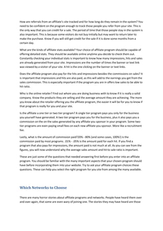 How are referrals from an affiliate’s site tracked and for how long do they remain in the system? You
need to be confident on the program enough to track those people you refer from your site. This is
the only way that you can credit for a sale. The period of time that those people stay in the system is
also important. This is because some visitors do not buy initially but may want to return later to
make the purchase. Know if you will still get credit for the sale if it is done some months from a
certain day.
What are the kinds of affiliate stats available? Your choice of affiliate program should be capable of
offering detailed stats. They should be available online anytime you decide to check them out.
Constantly checking your individual stats is important to know how many impressions, hits and sales
are already generated from your site. Impressions are the number of times the banner or text link
was viewed by a visitor of your site. A hit is the one clicking on the banner or text links.
Does the affiliate program also pay for the hits and impressions besides the commissions on sales? It
is important that impressions and hits are also paid, as this will add to the earnings you get from the
sales commission. This is especially important if the program you are in offers low sales to be able to
hit ratio.
Who is the online retailer? Find out whom you are doing business with to know if it is really a solid
company. Know the products they are selling and the average amount they are achieving. The more
you know about the retailer offering you the affiliate program, the easier it will be for you to know if
that program is really for you and your site.
Is the affiliate a one tier or two tier program? A single tier program pays you only for the business
you yourself have generated. A two tier program pays you for the business, plus it also pays you a
commission on the on the sales generated by any affiliate you sponsor in your program. Some two-
tier programs are even paying small fees on each new affiliate you sponsor. More like a recruitment
fee.
Lastly, what is the amount of commission paid?20% - 80% (and some cases, 100%!) is the
commission paid by most programs. .01% - .05% is the amount paid for each hit. If you find a
program that also pays for impressions, the amount paid is not much at all. As you can see from the
figures, you will now understand why the average sales amount and hit to sale ratio is important.
These are just some of the questions that needed answering first before you enter into an affiliate
program. You should be familiar with the many important aspects that your chosen program should
have before incorporating them into your website. Try to ask your affiliate program choices these
questions. These can help you select the right program for you site from among the many available.
Which Networks to Choose
There are many horror stories about affiliate programs and networks. People have heard them over
and over again, that some are even wary of joining one. The stories they may have heard are those
 