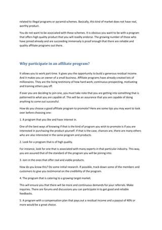 related to illegal programs or pyramid schemes. Basically, this kind of market does not have real,
worthy product.
You do not want to be associated with these schemes. It is obvious you want to be with a program
that offers high quality product that you will readily endorse. The growing number of those who
have joined already and are succeeding immensely is proof enough that there are reliable and
quality affiliate programs out there.
Why participate in an affiliate program?
It allows you to work part-time. It gives you the opportunity to build a generous residual income.
And it makes you an owner of a small business. Affiliate programs have already created lots of
millionaires. They are the living testimony of how hard work; continuous prospecting, motivating
and training others pay off.
If ever you are deciding to join one, you must take note that you are getting into something that is
patterned to what you are capable of. This will be an assurance that you are capable of doing
anything to come out successful.
How do you choose a good affiliate program to promote? Here are some tips you may want to look
over before choosing one:
1. A program that you like and have interest in.
One of the best ways of knowing if that is the kind of program you wish to promote is if you are
interested in purchasing the product yourself. If that is the case, chances are, there are many others
who are also interested in the same program and products.
2. Look for a program that is of high quality.
For instance, look for one that is associated with many experts in that particular industry. This way,
you are assured that of the standard of the program you will be joining into.
3. Join in the ones that offer real and viable products.
How do you know this? Do some initial research. If possible, track down some of the members and
customers to give you testimonial on the credibility of the program.
4. The program that is catering to a growing target market.
This will ensure you that there will be more and continuous demands for your referrals. Make
inquiries. There are forums and discussions you can participate in to get good and reliable
feedbacks.
5. A program with a compensation plan that pays out a residual income and a payout of 40% or
more would be a great choice.
 