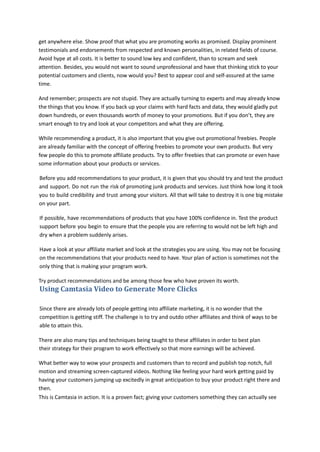 get anywhere else. Show proof that what you are promoting works as promised. Display prominent
testimonials and endorsements from respected and known personalities, in related fields of course.
Avoid hype at all costs. It is better to sound low key and confident, than to scream and seek
attention. Besides, you would not want to sound unprofessional and have that thinking stick to your
potential customers and clients, now would you? Best to appear cool and self-assured at the same
time.
And remember; prospects are not stupid. They are actually turning to experts and may already know
the things that you know. If you back up your claims with hard facts and data, they would gladly put
down hundreds, or even thousands worth of money to your promotions. But if you don’t, they are
smart enough to try and look at your competitors and what they are offering.
While recommending a product, it is also important that you give out promotional freebies. People
are already familiar with the concept of offering freebies to promote your own products. But very
few people do this to promote affiliate products. Try to offer freebies that can promote or even have
some information about your products or services.
Before you add recommendations to your product, it is given that you should try and test the product
and support. Do not run the risk of promoting junk products and services. Just think how long it took
you to build credibility and trust among your visitors. All that will take to destroy it is one big mistake
on your part.
If possible, have recommendations of products that you have 100% confidence in. Test the product
support before you begin to ensure that the people you are referring to would not be left high and
dry when a problem suddenly arises.
Have a look at your affiliate market and look at the strategies you are using. You may not be focusing
on the recommendations that your products need to have. Your plan of action is sometimes not the
only thing that is making your program work.
Try product recommendations and be among those few who have proven its worth.
Using Camtasia Video to Generate More Clicks
Since there are already lots of people getting into affiliate marketing, it is no wonder that the
competition is getting stiff. The challenge is to try and outdo other affiliates and think of ways to be
able to attain this.
There are also many tips and techniques being taught to these affiliates in order to best plan
their strategy for their program to work effectively so that more earnings will be achieved.
What better way to wow your prospects and customers than to record and publish top notch, full
motion and streaming screen-captured videos. Nothing like feeling your hard work getting paid by
having your customers jumping up excitedly in great anticipation to buy your product right there and
then.
This is Camtasia in action. It is a proven fact; giving your customers something they can actually see
 