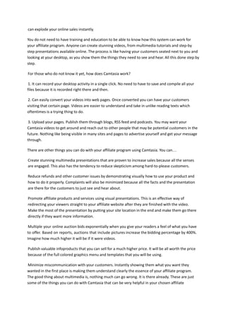 can explode your online sales instantly.
You do not need to have training and education to be able to know how this system can work for
your affiliate program. Anyone can create stunning videos, from multimedia tutorials and step-by
step presentations available online. The process is like having your customers seated next to you and
looking at your desktop, as you show them the things they need to see and hear. All this done step by
step.
For those who do not know it yet, how does Camtasia work?
1. It can record your desktop activity in a single click. No need to have to save and compile all your
files because it is recorded right there and then.
2. Can easily convert your videos into web pages. Once converted you can have your customers
visiting that certain page. Videos are easier to understand and take in unlike reading texts which
oftentimes is a trying thing to do.
3. Upload your pages. Publish them through blogs, RSS feed and podcasts. You may want your
Camtasia videos to get around and reach out to other people that may be potential customers in the
future. Nothing like being visible in many sites and pages to advertise yourself and get your message
through.
There are other things you can do with your affiliate program using Camtasia. You can…
Create stunning multimedia presentations that are proven to increase sales because all the senses
are engaged. This also has the tendency to reduce skepticism among hard-to-please customers.
Reduce refunds and other customer issues by demonstrating visually how to use your product and
how to do it properly. Complaints will also be minimized because all the facts and the presentation
are there for the customers to just see and hear about.
Promote affiliate products and services using visual presentations. This is an effective way of
redirecting your viewers straight to your affiliate website after they are finished with the video.
Make the most of the presentation by putting your site location in the end and make them go there
directly if they want more information.
Multiple your online auction bids exponentially when you give your readers a feel of what you have
to offer. Based on reports, auctions that include pictures increase the bidding percentage by 400%.
Imagine how much higher it will be if it were videos.
Publish valuable infoproducts that you can sell for a much higher price. It will be all worth the price
because of the full colored graphics menu and templates that you will be using.
Minimize miscommunication with your customers. Instantly showing them what you want they
wanted in the first place is making them understand clearly the essence of your affiliate program.
The good thing about multimedia is, nothing much can go wrong. It is there already. These are just
some of the things you can do with Camtasia that can be very helpful in your chosen affiliate
 