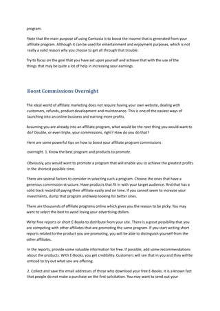 program.
Note that the main purpose of using Camtasia is to boost the income that is generated from your
affiliate program. Although it can be used for entertainment and enjoyment purposes, which is not
really a valid reason why you choose to get all through that trouble.
Try to focus on the goal that you have set upon yourself and achieve that with the use of the
things that may be quite a lot of help in increasing your earnings.
Boost Commissions Overnight
The ideal world of affiliate marketing does not require having your own website, dealing with
customers, refunds, product development and maintenance. This is one of the easiest ways of
launching into an online business and earning more profits.
Assuming you are already into an affiliate program, what would be the next thing you would want to
do? Double, or even triple, your commissions, right? How do you do that?
Here are some powerful tips on how to boost your affiliate program commissions
overnight. 1. Know the best program and products to promote.
Obviously, you would want to promote a program that will enable you to achieve the greatest profits
in the shortest possible time.
There are several factors to consider in selecting such a program. Choose the ones that have a
generous commission structure. Have products that fit in with your target audience. And that has a
solid track record of paying their affiliate easily and on time. If you cannot seem to increase your
investments, dump that program and keep looking for better ones.
There are thousands of affiliate programs online which gives you the reason to be picky. You may
want to select the best to avoid losing your advertising dollars.
Write free reports or short E-Books to distribute from your site. There is a great possibility that you
are competing with other affiliates that are promoting the same program. If you start writing short
reports related to the product you are promoting, you will be able to distinguish yourself from the
other affiliates.
In the reports, provide some valuable information for free. If possible, add some recommendations
about the products. With E-Books, you get credibility. Customers will see that in you and they will be
enticed to try out what you are offering.
2. Collect and save the email addresses of those who download your free E-Books. It is a known fact
that people do not make a purchase on the first solicitation. You may want to send out your
 