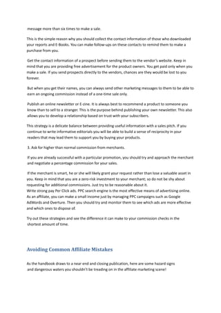 message more than six times to make a sale.
This is the simple reason why you should collect the contact information of those who downloaded
your reports and E-Books. You can make follow-ups on these contacts to remind them to make a
purchase from you.
Get the contact information of a prospect before sending them to the vendor’s website. Keep in
mind that you are providing free advertisement for the product owners. You get paid only when you
make a sale. If you send prospects directly to the vendors, chances are they would be lost to you
forever.
But when you get their names, you can always send other marketing messages to them to be able to
earn an ongoing commission instead of a one-time sale only.
Publish an online newsletter or E-zine. It is always best to recommend a product to someone you
know than to sell to a stranger. This is the purpose behind publishing your own newsletter. This also
allows you to develop a relationship based on trust with your subscribers.
This strategy is a delicate balance between providing useful information with a sales pitch. If you
continue to write informative editorials you will be able to build a sense of reciprocity in your
readers that may lead them to support you by buying your products.
3. Ask for higher than normal commission from merchants.
If you are already successful with a particular promotion, you should try and approach the merchant
and negotiate a percentage commission for your sales.
If the merchant is smart, he or she will likely grant your request rather than lose a valuable asset in
you. Keep in mind that you are a zero-risk investment to your merchant; so do not be shy about
requesting for additional commissions. Just try to be reasonable about it.
Write strong pay Per Click ads. PPC search engine is the most effective means of advertising online.
As an affiliate, you can make a small income just by managing PPC campaigns such as Google
AdWords and Overture. Then you should try and monitor them to see which ads are more effective
and which ones to dispose of.
Try out these strategies and see the difference it can make to your commission checks in the
shortest amount of time.
Avoiding Common Affiliate Mistakes
As the handbook draws to a near end and closing publication, here are some hazard signs
and dangerous waters you shouldn’t be treading on in the affiliate marketing scene!
 
