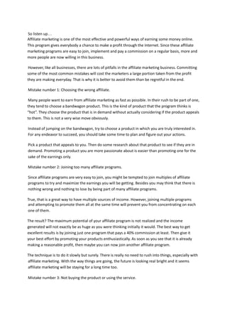 So listen up…
Affiliate marketing is one of the most effective and powerful ways of earning some money online.
This program gives everybody a chance to make a profit through the Internet. Since these affiliate
marketing programs are easy to join, implement and pay a commission on a regular basis, more and
more people are now willing in this business.
However, like all businesses, there are lots of pitfalls in the affiliate marketing business. Committing
some of the most common mistakes will cost the marketers a large portion taken from the profit
they are making everyday. That is why it is better to avoid them than be regretful in the end.
Mistake number 1: Choosing the wrong affiliate.
Many people want to earn from affiliate marketing as fast as possible. In their rush to be part of one,
they tend to choose a bandwagon product. This is the kind of product that the program thinks is
“hot”. They choose the product that is in demand without actually considering if the product appeals
to them. This is not a very wise move obviously.
Instead of jumping on the bandwagon, try to choose a product in which you are truly interested in.
For any endeavor to succeed, you should take some time to plan and figure out your actions.
Pick a product that appeals to you. Then do some research about that product to see if they are in
demand. Promoting a product you are more passionate about is easier than promoting one for the
sake of the earnings only.
Mistake number 2: Joining too many affiliate programs.
Since affiliate programs are very easy to join, you might be tempted to join multiples of affiliate
programs to try and maximize the earnings you will be getting. Besides you may think that there is
nothing wrong and nothing to lose by being part of many affiliate programs.
True, that is a great way to have multiple sources of income. However, joining multiple programs
and attempting to promote them all at the same time will prevent you from concentrating on each
one of them.
The result? The maximum potential of your affiliate program is not realized and the income
generated will not exactly be as huge as you were thinking initially it would. The best way to get
excellent results is by joining just one program that pays a 40% commission at least. Then give it
your best effort by promoting your products enthusiastically. As soon as you see that it is already
making a reasonable profit, then maybe you can now join another affiliate program.
The technique is to do it slowly but surely. There is really no need to rush into things, especially with
affiliate marketing. With the way things are going, the future is looking real bright and it seems
affiliate marketing will be staying for a long time too.
Mistake number 3: Not buying the product or using the service.
 