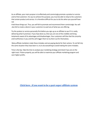 As an affiliate, your main purpose is to effectively and convincingly promote a product or service
and to find customers. For you to achieve this purpose, you must be able to relay to the customers
that certain product and service. It is therefore difficult for you to do this when you yourself have
not
tried these things out. Thus, you will fail to promote and recommend them convincingly. You will
also fail to create a desire in your customers to avail any of what you are offering.
Try the product or service personally first before you sign up as an affiliate to see if it is really
delivering what it promises. If you have done so, then you are one of the credible and living
testaments aware of its advantages and disadvantages. Your customers will then feel the sincerity
and truthfulness in you and this will trigger them to try them out for themselves.
Many affiliate marketers make these mistakes and are paying dearly for their actions. To not fall into
the same situation they have been in, try to do everything to avoid making the same mistakes.
Time is the key. Take the time to analyze your marketing strategy and check if you are on the
right track. If done properly, you will be able to maximize your affiliate marketing program and
earn higher profits.
Click here , if you want to be a part super affiliate system
 