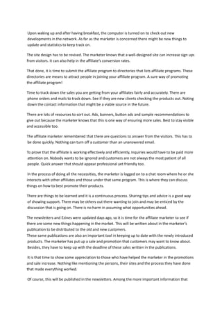 Upon waking up and after having breakfast, the computer is turned on to check out new
developments in the network. As far as the marketer is concerned there might be new things to
update and statistics to keep track on.
The site design has to be revised. The marketer knows that a well-designed site can increase sign ups
from visitors. It can also help in the affiliate’s conversion rates.
That done, it is time to submit the affiliate program to directories that lists affiliate programs. These
directories are means to attract people in joining your affiliate program. A sure way of promoting
the affiliate program!
Time to track down the sales you are getting from your affiliates fairly and accurately. There are
phone orders and mails to track down. See if they are new clients checking the products out. Noting
down the contact information that might be a viable source in the future.
There are lots of resources to sort out. Ads, banners, button ads and sample recommendations to
give out because the marketer knows that this is one way of ensuring more sales. Best to stay visible
and accessible too.
The affiliate marketer remembered that there are questions to answer from the visitors. This has to
be done quickly. Nothing can turn off a customer than an unanswered email.
To prove that the affiliate is working effectively and efficiently, inquiries would have to be paid more
attention on. Nobody wants to be ignored and customers are not always the most patient of all
people. Quick answer that should appear professional yet friendly too.
In the process of doing all the necessities, the marketer is logged on to a chat room where he or she
interacts with other affiliates and those under that same program. This is where they can discuss
things on how to best promote their products.
There are things to be learned and it is a continuous process. Sharing tips and advice is a good way
of showing support. There may be others out there wanting to join and may be enticed by the
discussion that is going on. There is no harm in assuming what opportunities ahead.
The newsletters and Ezines were updated days ago, so it is time for the affiliate marketer to see if
there are some new things happening in the market. This will be written about in the marketer’s
publication to be distributed to the old and new customers.
These same publications are also an important tool in keeping up to date with the newly introduced
products. The marketer has put up a sale and promotion that customers may want to know about.
Besides, they have to keep up with the deadline of these sales written in the publications.
It is that time to show some appreciation to those who have helped the marketer in the promotions
and sale increase. Nothing like mentioning the persons, their sites and the process they have done
that made everything worked.
Of course, this will be published in the newsletters. Among the more important information that
 