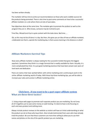 has been written already.
The marketer still has time to write out recommendations to those who want credible sources for
the products being promoted. There is also time to post some comments on how to be a successful
affiliate marketer on a site where there are lots of wannabes.
Two objectives done at the same time. The marketer gets to promote the product as well as the
program they are in. Who knows, someone may be inclined to join.
Time flies. Missed lunch but is quite content with the tasks done. Bed time….
Ok, so this may not be all done in a day. But then, this gives you an idea of how an affiliate marketer,
a dedicated one that is, spends the marketing day. Is that success looming in the distance or what?
Affiliate Marketers Survival Tips
Now every affiliate marketer is always looking for the successful market that gives the biggest
paycheck. Sometimes they think it is a magic formula that is readily available for them. Actually, it is
more complicated than that. It is just good marketing practices that have been proven over years of
hard work and dedication.
There are tactics that have worked before with online marketing and is continuing to work in the
online affiliate marketing world of today. With these top three marketing tips, you will be able to
increase your sales and survive in affiliate marketing online.
Click here , if you want to be a part super affiliate system
What are these three tactics?
1. Using unique web pages to promote each separate product you are marketing. Do not lump
all of it together just to save some money on web hosting. It is best to have a site focusing on
each and every product and nothing more.
Always include product reviews on the website so visitors will have an initial understanding on what
the product can do to those who buys them. Also include testimonials from users who have already
tried the product. Be sure that these customers are more than willing to allow you to use their
names and photos on the site of the specific product you are marketing.
 
