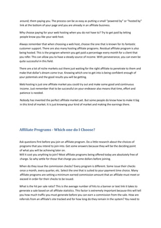 around; them paying you. The process can be as easy as putting a small “powered by” or “hosted by”
link at the bottom of your page and you are already in an affiliate business.
Why choose paying for your web hosting when you do not have to? Try to get paid by letting
people know you like your web host.
Always remember that when choosing a web host, choose the one that is known for its fantastic
customer support. There are also many hosting affiliate programs. Residual affiliate program is also
being hosted. This is the program wherein you get paid a percentage every month for a client that
you refer. This can allow you to have a steady source of income. With perseverance, you can even be
quite successful in this field.
There are a lot of niche markets out there just waiting for the right affiliate to penetrate to them and
make that dollar's dream come true. Knowing which one to get into is being confident enough of
your potentials and the good results you will be getting.
Web hosting is just one affiliate market you could try out and make some good and continuous
income. Just remember that to be successful on your endeavor also means that time, effort and
patience is needed.
Nobody has invented the perfect affiliate market yet. But some people do know how to make it big
in this kind of market. It is just knowing your kind of market and making the earnings there.
Affiliate Programs - Which one do I Choose?
Ask questions first before you join an affiliate program. Do a little research about the choices of
programs that you intend to join into. Get some answers because they will be the deciding point
of what you will be achieving later on.
Will it cost you anything to join? Most affiliate programs being offered today are absolutely free of
charge. So why settle for those that charge you some dollars before joining.
When do they issue the commission checks? Every program is different. Some issue their checks
once a month, every quarter, etc. Select the one that is suited to your payment time choice. Many
affiliate programs are setting a minimum earned commission amount that an affiliate must meet or
exceed in order for their checks to be issued.
What is the hit per sale ratio? This is the average number of hits to a banner or text link it takes to
generate a sale based on all affiliate statistics. This factor is extremely important because this will tell
you how much traffic you must generate before you can earn a commission from the sale. How are
referrals from an affiliate’s site tracked and for how long do they remain in the system? You need to
 