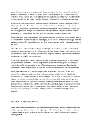 be confident on the program enough to track those people you refer from your site. This is the only
way that you can credit for a sale. The period of time that those people stay in the system is also
important. This is because some visitors do not buy initially but may want to return later to make the
purchase. Know if you will still get credit for the sale if it is done some months from a certain day.
What are the kinds of affiliate stats available? Your choice of affiliate program should be capable of
offering detailed stats. They should be available online anytime you decide to check them out.
Constantly checking your individual stats is important to know how many impressions, hits and sales
are already generated from your site. Impressions are the number of times the banner or text link
was viewed by a visitor of your site. A hit is the one clicking on the banner or text links.
Does the affiliate program also pay for the hits and impressions besides the commissions on sales? It
is important that impressions and hits are also paid, as this will add to the earnings you get from the
sales commission. This is especially important if the program you are in offers low sales to be able to
hit ratio.
Who is the online retailer? Find out who you are doing business with to know if it is really a solid
company. Know the products they are selling and the average amount they are achieving. The more
you know about the retailer offering you the affiliate program, the easier it will be for you to know if
that program is really for you and your site.
Is the affiliate a one tier or two tier program? A single tier program pays you only for the business
you yourself have generated. A two tier program pays you for the business, plus it also pays you a
commission on the sales generated by any affiliate you sponsor in your program. Some two tier
programs are even paying small fees on each new affiliate you sponsor. More like a recruitment fee.
Lastly, what is the amount of commission paid?20% - 80% (and in some cases, 100%!) is the
commission paid by most programs. .01% - .05% is the amount paid for each hit. If you find a
program that also pays for impressions, the amount paid is not much at all. As you can see from the
figures, you will now understand why the average sales amount and hit to sale ratio is important.
These are just some of the questions that needed answering first before you enter into an affiliate
program. You should be familiar with the many important aspects that your chosen program should
have before incorporating them into your website. Try to ask your affiliate program choices these
questions. These can help you select the right program for your site from among the many
available.
Which Networks to Choose
There are many horror stories about affiliate programs and networks. People have heard them over
and over again, that some are even wary of joining one. The stories they may have heard are those
related to illegal programs or pyramid schemes. Basically, this kind of market does not have real,
worthy products.
 