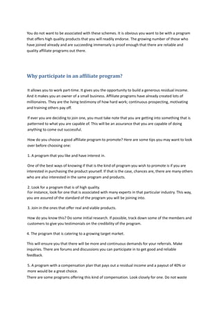 You do not want to be associated with these schemes. It is obvious you want to be with a program
that offers high quality products that you will readily endorse. The growing number of those who
have joined already and are succeeding immensely is proof enough that there are reliable and
quality affiliate programs out there.
Why participate in an affiliate program?
It allows you to work part-time. It gives you the opportunity to build a generous residual income.
And it makes you an owner of a small business. Affiliate programs have already created lots of
millionaires. They are the living testimony of how hard work; continuous prospecting, motivating
and training others pay off.
If ever you are deciding to join one, you must take note that you are getting into something that is
patterned to what you are capable of. This will be an assurance that you are capable of doing
anything to come out successful.
How do you choose a good affiliate program to promote? Here are some tips you may want to look
over before choosing one:
1. A program that you like and have interest in.
One of the best ways of knowing if that is the kind of program you wish to promote is if you are
interested in purchasing the product yourself. If that is the case, chances are, there are many others
who are also interested in the same program and products.
2. Look for a program that is of high quality.
For instance, look for one that is associated with many experts in that particular industry. This way,
you are assured of the standard of the program you will be joining into.
3. Join in the ones that offer real and viable products.
How do you know this? Do some initial research. If possible, track down some of the members and
customers to give you testimonials on the credibility of the program.
4. The program that is catering to a growing target market.
This will ensure you that there will be more and continuous demands for your referrals. Make
inquiries. There are forums and discussions you can participate in to get good and reliable
feedback.
5. A program with a compensation plan that pays out a residual income and a payout of 40% or
more would be a great choice.
There are some programs offering this kind of compensation. Look closely for one. Do not waste
 