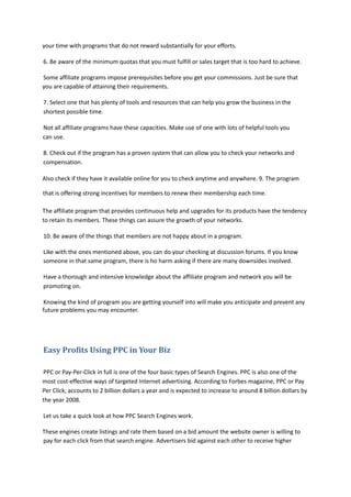 your time with programs that do not reward substantially for your efforts.
6. Be aware of the minimum quotas that you must fulfill or sales target that is too hard to achieve.
Some affiliate programs impose prerequisites before you get your commissions. Just be sure that
you are capable of attaining their requirements.
7. Select one that has plenty of tools and resources that can help you grow the business in the
shortest possible time.
Not all affiliate programs have these capacities. Make use of one with lots of helpful tools you
can use.
8. Check out if the program has a proven system that can allow you to check your networks and
compensation.
Also check if they have it available online for you to check anytime and anywhere. 9. The program
that is offering strong incentives for members to renew their membership each time.
The affiliate program that provides continuous help and upgrades for its products have the tendency
to retain its members. These things can assure the growth of your networks.
10. Be aware of the things that members are not happy about in a program.
Like with the ones mentioned above, you can do your checking at discussion forums. If you know
someone in that same program, there is ho harm asking if there are many downsides involved.
Have a thorough and intensive knowledge about the affiliate program and network you will be
promoting on.
Knowing the kind of program you are getting yourself into will make you anticipate and prevent any
future problems you may encounter.
Easy Profits Using PPC in Your Biz
PPC or Pay-Per-Click in full is one of the four basic types of Search Engines. PPC is also one of the
most cost-effective ways of targeted Internet advertising. According to Forbes magazine, PPC or Pay
Per Click, accounts to 2 billion dollars a year and is expected to increase to around 8 billion dollars by
the year 2008.
Let us take a quick look at how PPC Search Engines work.
These engines create listings and rate them based on a bid amount the website owner is willing to
pay for each click from that search engine. Advertisers bid against each other to receive higher
 
