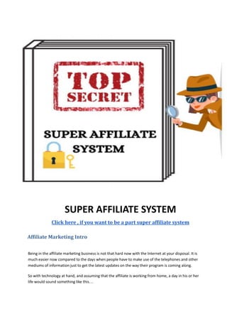 SUPER AFFILIATE SYSTEM
Click here , if you want to be a part super affiliate system
Affiliate Marketing Intro
Being in the affiliate marketing business is not that hard now with the Internet at your disposal. It is
much easier now compared to the days when people have to make use of the telephones and other
mediums of information just to get the latest updates on the way their program is coming along.
So with technology at hand, and assuming that the affiliate is working from home, a day in his or her
life would sound something like this…
 