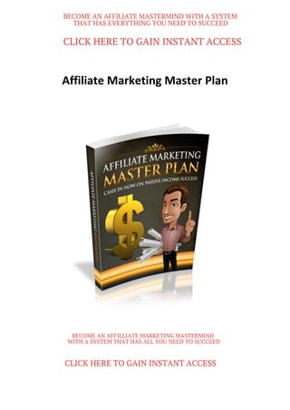Affiliate Marketing Master Plan
BECOME AN AFFILIATE MASTERMIND WITH A SYSTEM
THAT HAS EVERYTHING YOU NEED TO SUCCEED
CLICK HERE TO GAIN INSTANT ACCESS
BECOME AN AFFILLIATE MARKETING MASTERMIND
WITH A SYSTEM THAT HAS ALL YOU NEED TO SUCCEED
CLICK HERE TO GAIN INSTANT ACCESS
 