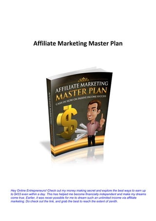 Affiliate Marketing Master Plan
Hey Online Entrepreneurs! Check out my money making secret and explore the best ways to earn up
to $433 even within a day. This has helped me become financially independent and make my dreams
come true. Earlier, it was never possible for me to dream such an unlimited income via affiliate
marketing. Do check out the link, and grab the best to reach the extent of zenith.
 