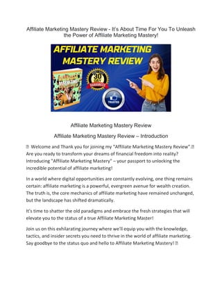 Affiliate Marketing Mastery Review - It’s About Time For You To Unleash
the Power of Affiliate Marketing Mastery!
Affiliate Marketing Mastery Review
Affiliate Marketing Mastery Review – Introduction
⚡ Welcome and Thank you for joining my “Affiliate Marketing Mastery Review”.⚡
Are you ready to transform your dreams of financial freedom into reality?
Introducing "Affiliate Marketing Mastery" – your passport to unlocking the
incredible potential of affiliate marketing!
In a world where digital opportunities are constantly evolving, one thing remains
certain: affiliate marketing is a powerful, evergreen avenue for wealth creation.
The truth is, the core mechanics of affiliate marketing have remained unchanged,
but the landscape has shifted dramatically.
It's time to shatter the old paradigms and embrace the fresh strategies that will
elevate you to the status of a true Affiliate Marketing Master!
Join us on this exhilarating journey where we'll equip you with the knowledge,
tactics, and insider secrets you need to thrive in the world of affiliate marketing.
Say goodbye to the status quo and hello to Affiliate Marketing Mastery! ⚡
 