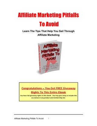 Affiliate Marketing Pitfalls
                                 To Avoid
          Learn The Tips That Help You Sail Through
                      Affiliate Marketing




         Congratulations – You Get FREE Giveaway
                     Rights To This Entire Ebook
       You have full giveaway rights to this ebook. You may give away or include this
                      as a bonus in any product and membership site.




Affiliate Marketing Pitfalls To Avoid        1
 