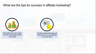 What are the tips for success in affiliate marketing?
Be flexible with your budget,
provided it generates sales
and profits
Provide promotional ideas and
talking points to new affiliates
to nurture them
 