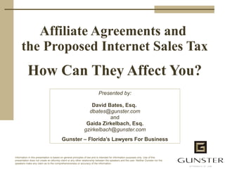 Affiliate Agreements and  the Proposed Internet Sales Tax How Can They Affect You? Presented by: David Bates, Esq.  [email_address] and Gaida Zirkelbach, Esq. [email_address] Gunster – Florida’s Lawyers For Business 