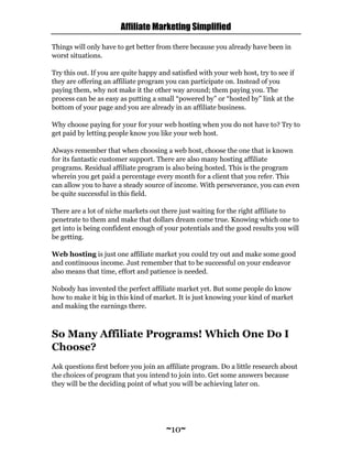 Affiliate Marketing Simplified
~10~
Things will only have to get better from there because you already have been in
worst situations.
Try this out. If you are quite happy and satisfied with your web host, try to see if
they are offering an affiliate program you can participate on. Instead of you
paying them, why not make it the other way around; them paying you. The
process can be as easy as putting a small “powered by” or “hosted by” link at the
bottom of your page and you are already in an affiliate business.
Why choose paying for your for your web hosting when you do not have to? Try to
get paid by letting people know you like your web host.
Always remember that when choosing a web host, choose the one that is known
for its fantastic customer support. There are also many hosting affiliate
programs. Residual affiliate program is also being hosted. This is the program
wherein you get paid a percentage every month for a client that you refer. This
can allow you to have a steady source of income. With perseverance, you can even
be quite successful in this field.
There are a lot of niche markets out there just waiting for the right affiliate to
penetrate to them and make that dollars dream come true. Knowing which one to
get into is being confident enough of your potentials and the good results you will
be getting.
Web hosting is just one affiliate market you could try out and make some good
and continuous income. Just remember that to be successful on your endeavor
also means that time, effort and patience is needed.
Nobody has invented the perfect affiliate market yet. But some people do know
how to make it big in this kind of market. It is just knowing your kind of market
and making the earnings there.
So Many Affiliate Programs! Which One Do I
Choose?
Ask questions first before you join an affiliate program. Do a little research about
the choices of program that you intend to join into. Get some answers because
they will be the deciding point of what you will be achieving later on.
 