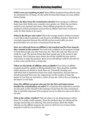 Affiliate Marketing Simplified
~11~
Will it cost you anything to join? Most affiliate programs being offered today
are absolutely free of charge. So why settle for those that charge you some dollars
before joining.
When do they issue the commission checks? Every program is different.
Some issue their checks once a month, every quarter, etc. Select the one that is
suited to your payment time choice. Many affiliate programs are setting a
minimum earned commission amount that an affiliate must meet or exceed in
order for their checks to be issued.
What is the hit per sale ratio? This is the average number of hits to a banner
or text link it takes to generate a sale based on all affiliate statistics. This factor is
extremely important because this will tell you how much traffic you must
generate before you can earn a commission from the sale.
How are referrals from an affiliate’s site tracked and for how long do
they remain in the system? You need to be confident on the program enough
to track those people you refer from your site. This is the only way that you can
credit for a sale. The period of time that those people stay in the system is also
important. This is because some visitors do not buy initially but may want to
return later to make the purchase. Know if you will still get credit for the sale if it
is done some months from a certain day.
What are the kinds of affiliate stats available? Your choice of affiliate
program should be capable of offering detailed stats. They should be available
online anytime you decide to check them out. Constantly checking your
individual stats is important to know how many impressions, hits and sales are
already generated from your site. Impressions are the number of times the
banner or text link was viewed by a visitor of your site. A hit is the one clicking on
the banner or text links.
Does the affiliate program also pay for the hits and impressions
besides the commissions on sales? It is important that impressions and hits
are also paid, as this will add to the earnings you get from the sales commission.
This is especially important if the program you are in offers low sales to be able to
hit ratio.
Who is the online retailer? Find out whom you are doing business with to
know if it is really a solid company. Know the products they are selling and the
average amount they are achieving. The more you know about the retailer
offering you the affiliate program, the easier it will be for you to know if that
program is really for you and your site.
 