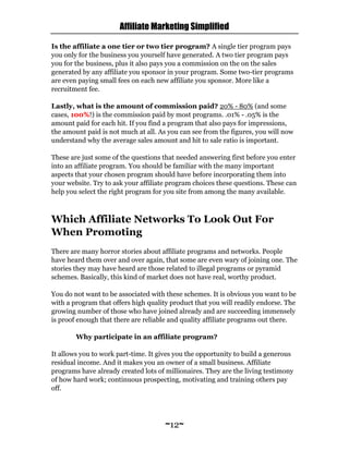 Affiliate Marketing Simplified
~12~
Is the affiliate a one tier or two tier program? A single tier program pays
you only for the business you yourself have generated. A two tier program pays
you for the business, plus it also pays you a commission on the on the sales
generated by any affiliate you sponsor in your program. Some two-tier programs
are even paying small fees on each new affiliate you sponsor. More like a
recruitment fee.
Lastly, what is the amount of commission paid? 20% - 80% (and some
cases, 100%!) is the commission paid by most programs. .01% - .05% is the
amount paid for each hit. If you find a program that also pays for impressions,
the amount paid is not much at all. As you can see from the figures, you will now
understand why the average sales amount and hit to sale ratio is important.
These are just some of the questions that needed answering first before you enter
into an affiliate program. You should be familiar with the many important
aspects that your chosen program should have before incorporating them into
your website. Try to ask your affiliate program choices these questions. These can
help you select the right program for you site from among the many available.
Which Affiliate Networks To Look Out For
When Promoting
There are many horror stories about affiliate programs and networks. People
have heard them over and over again, that some are even wary of joining one. The
stories they may have heard are those related to illegal programs or pyramid
schemes. Basically, this kind of market does not have real, worthy product.
You do not want to be associated with these schemes. It is obvious you want to be
with a program that offers high quality product that you will readily endorse. The
growing number of those who have joined already and are succeeding immensely
is proof enough that there are reliable and quality affiliate programs out there.
Why participate in an affiliate program?
It allows you to work part-time. It gives you the opportunity to build a generous
residual income. And it makes you an owner of a small business. Affiliate
programs have already created lots of millionaires. They are the living testimony
of how hard work; continuous prospecting, motivating and training others pay
off.
 
